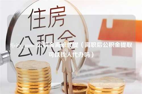 如东公积金离职代提（离职后公积金提取可以找人代办吗）